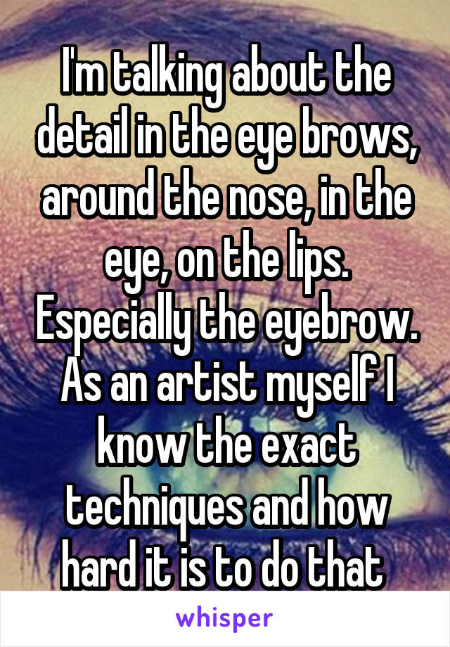 I'm talking about the detail in the eye brows, around the nose, in the eye, on the lips. Especially the eyebrow. As an artist myself I know the exact techniques and how hard it is to do that 