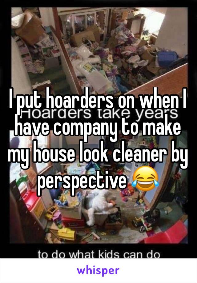 I put hoarders on when I have company to make my house look cleaner by perspective 😂