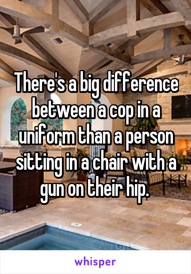 There's a big difference between a cop in a uniform than a person sitting in a chair with a gun on their hip. 