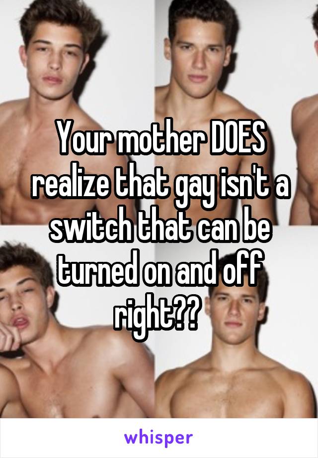 Your mother DOES realize that gay isn't a switch that can be turned on and off right?? 