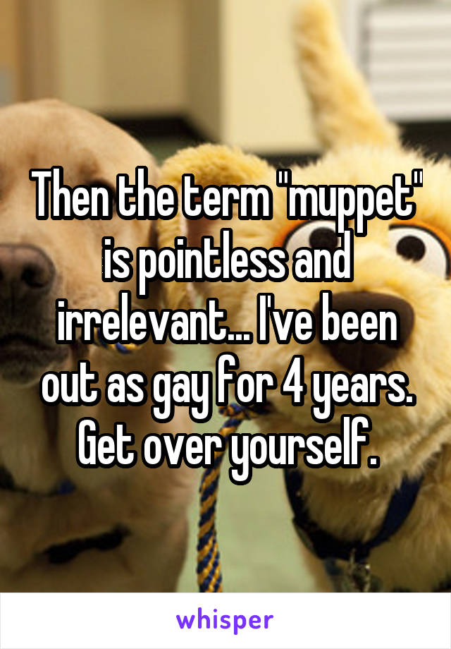 Then the term "muppet" is pointless and irrelevant... I've been out as gay for 4 years. Get over yourself.