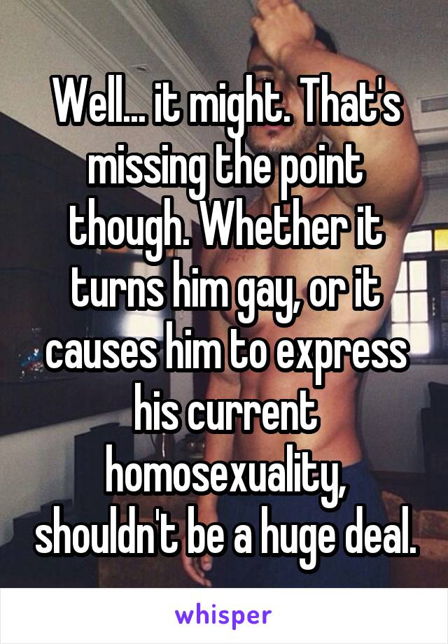 Well... it might. That's missing the point though. Whether it turns him gay, or it causes him to express his current homosexuality, shouldn't be a huge deal.