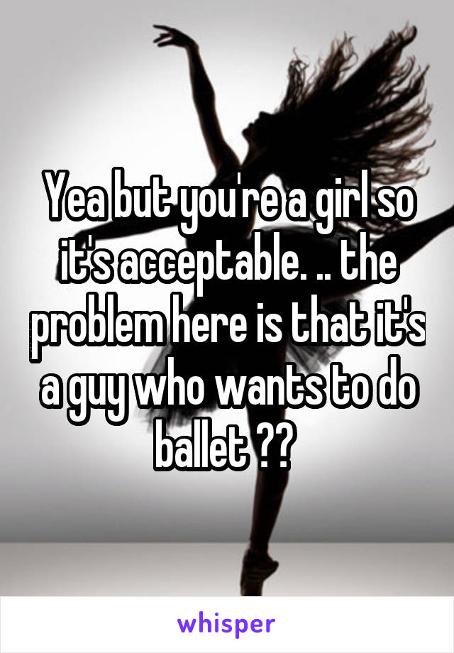 Yea but you're a girl so it's acceptable. .. the problem here is that it's a guy who wants to do ballet ?? 