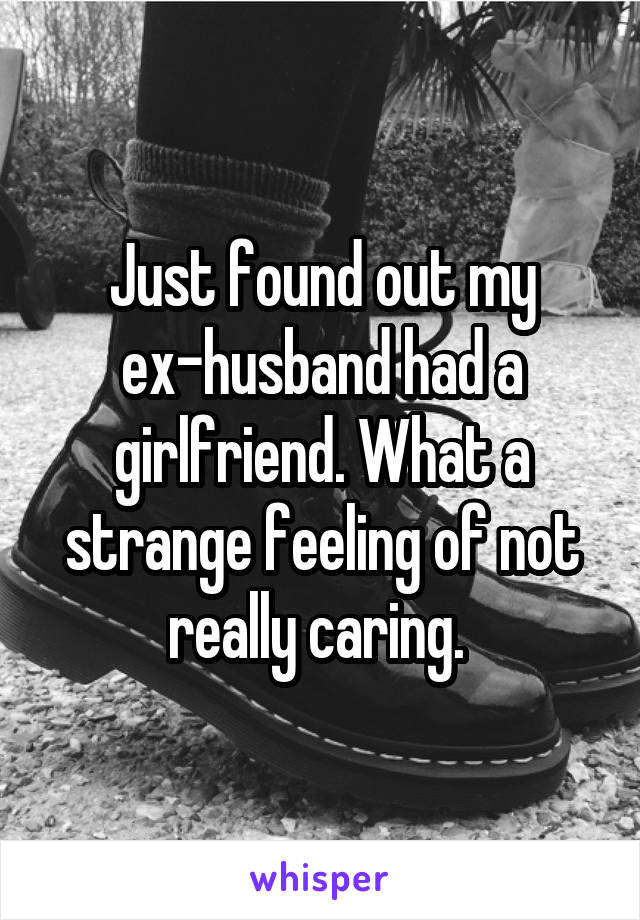 Just found out my ex-husband had a girlfriend. What a strange feeling of not really caring. 