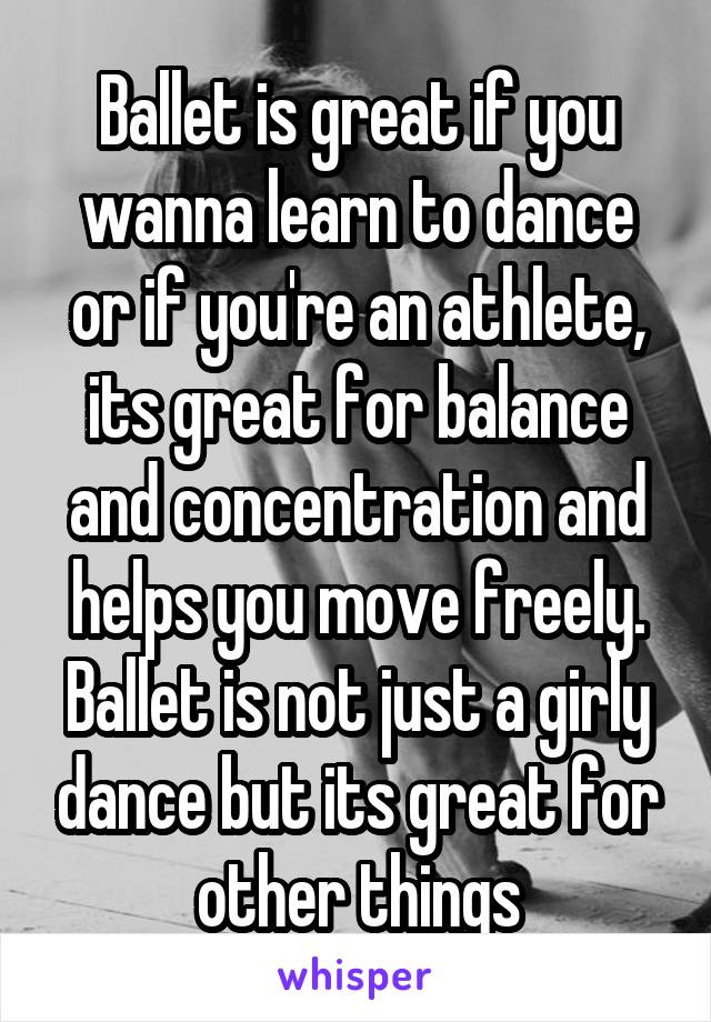 Ballet is great if you wanna learn to dance or if you're an athlete, its great for balance and concentration and helps you move freely. Ballet is not just a girly dance but its great for other things