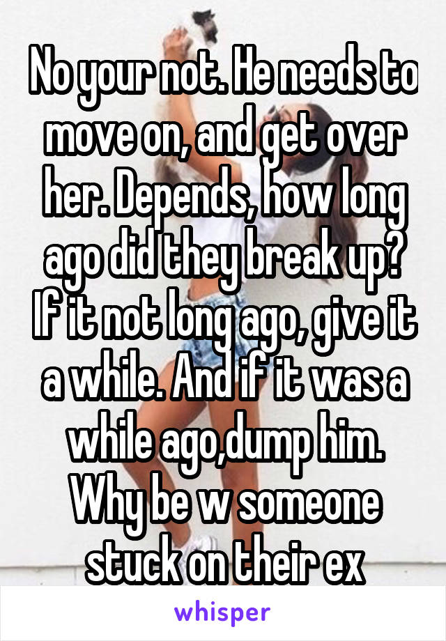 No your not. He needs to move on, and get over her. Depends, how long ago did they break up? If it not long ago, give it a while. And if it was a while ago,dump him. Why be w someone stuck on their ex