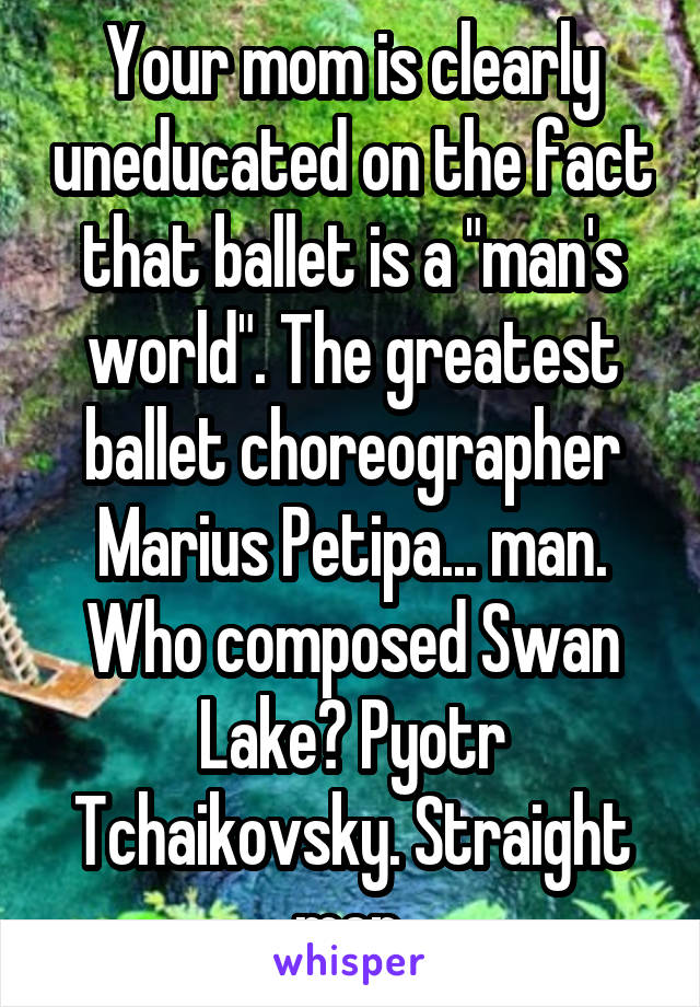 Your mom is clearly uneducated on the fact that ballet is a "man's world". The greatest ballet choreographer Marius Petipa... man. Who composed Swan Lake? Pyotr Tchaikovsky. Straight men.