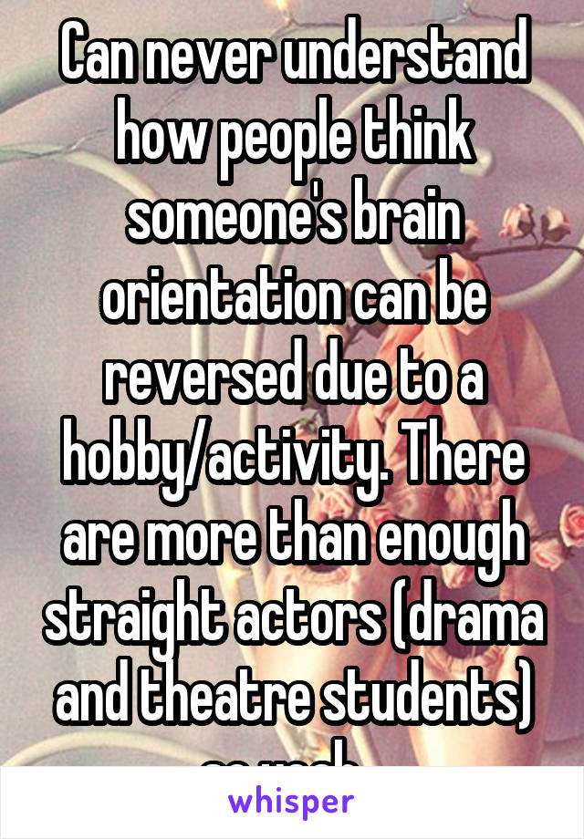 Can never understand how people think someone's brain orientation can be reversed due to a hobby/activity. There are more than enough straight actors (drama and theatre students) so yeah...