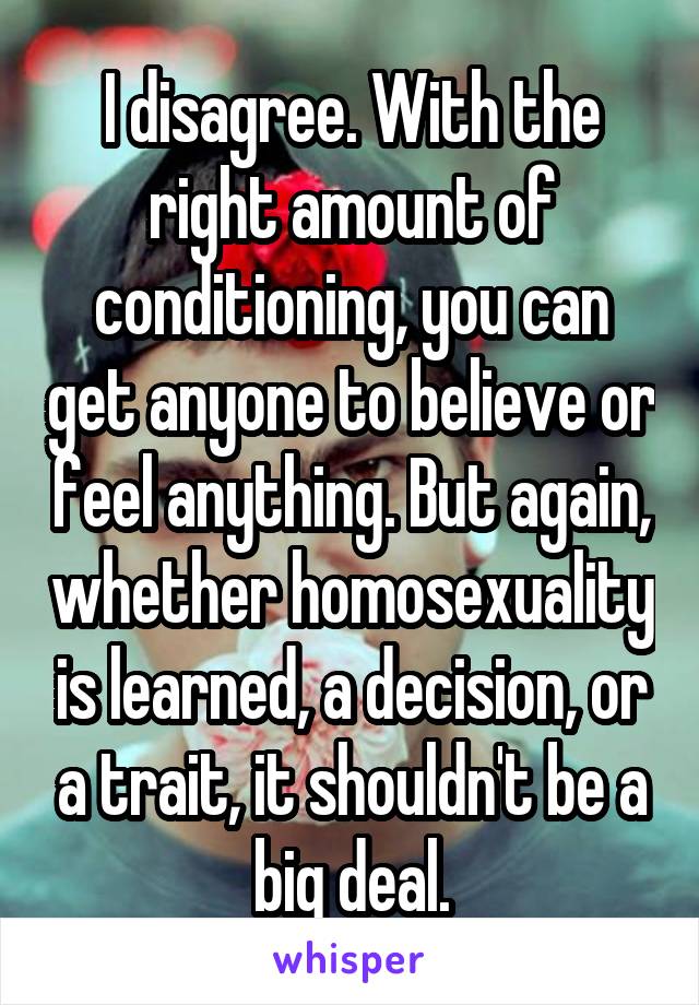 I disagree. With the right amount of conditioning, you can get anyone to believe or feel anything. But again, whether homosexuality is learned, a decision, or a trait, it shouldn't be a big deal.