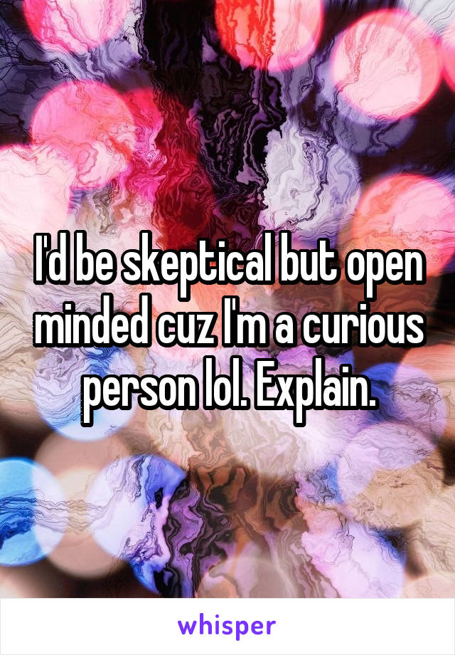 I'd be skeptical but open minded cuz I'm a curious person lol. Explain.