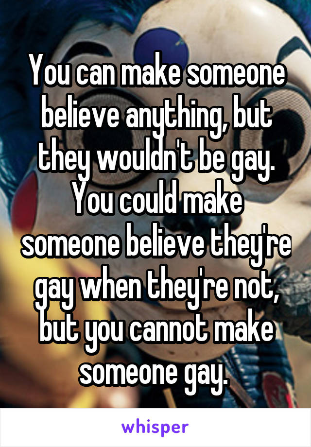 You can make someone believe anything, but they wouldn't be gay. You could make someone believe they're gay when they're not, but you cannot make someone gay. 