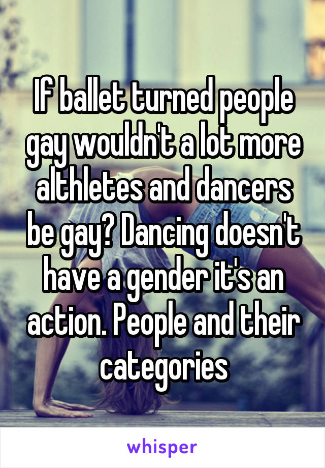 If ballet turned people gay wouldn't a lot more althletes and dancers be gay? Dancing doesn't have a gender it's an action. People and their categories