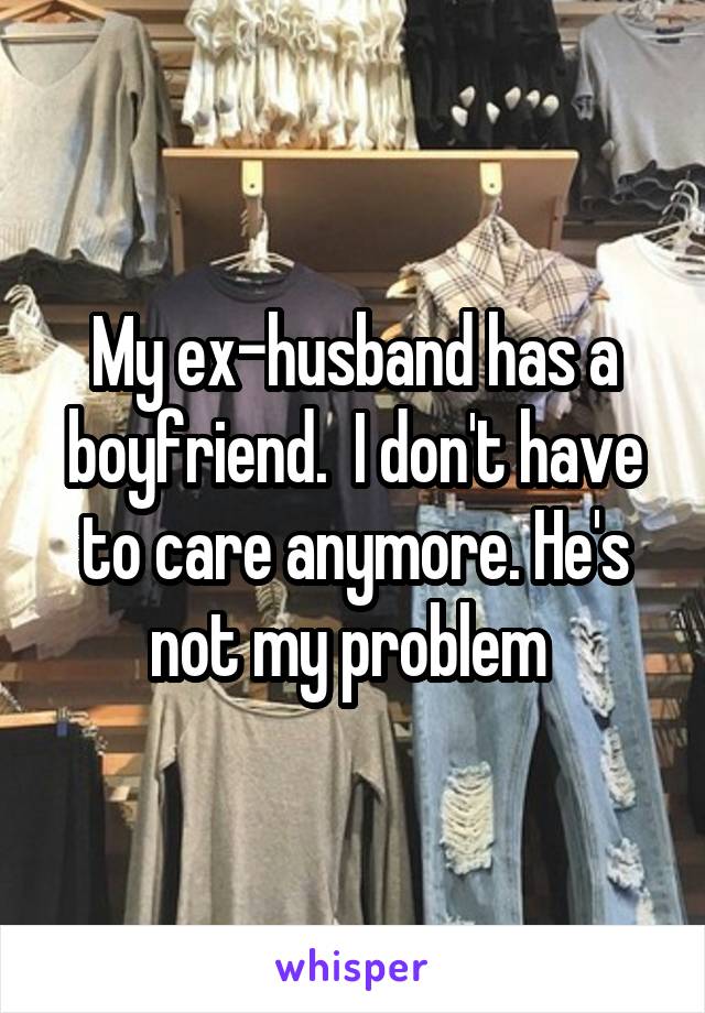 My ex-husband has a boyfriend.  I don't have to care anymore. He's not my problem 