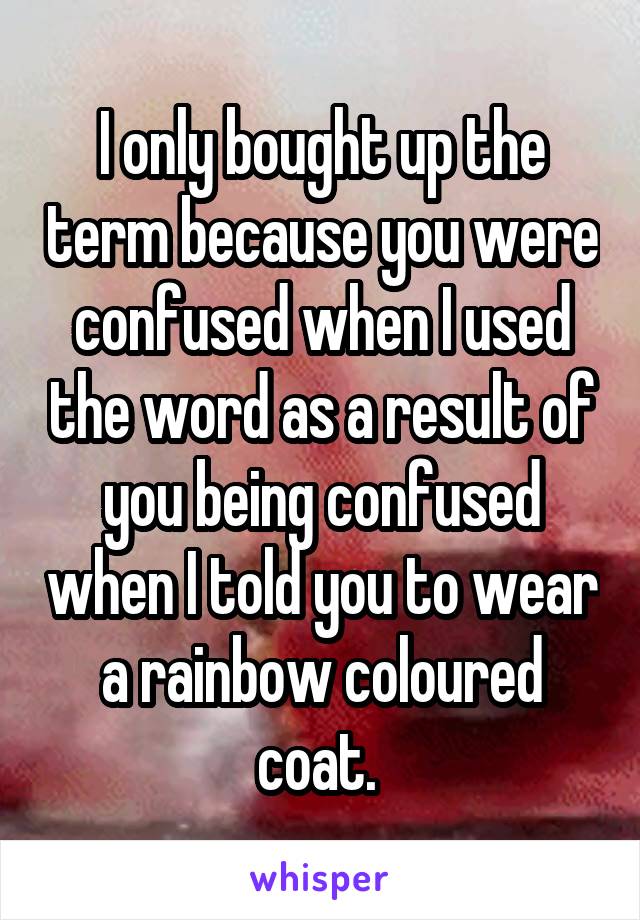 I only bought up the term because you were confused when I used the word as a result of you being confused when I told you to wear a rainbow coloured coat. 