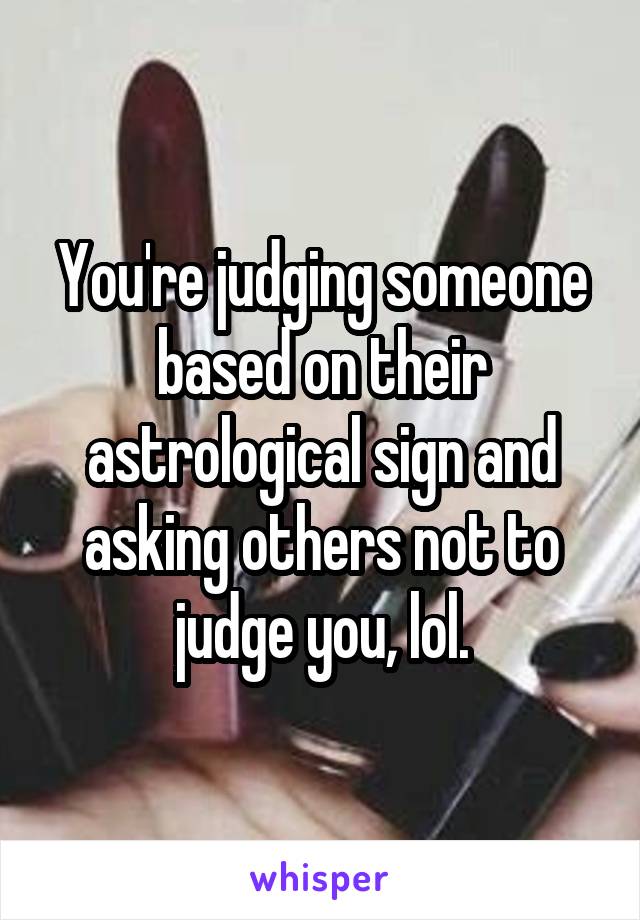 You're judging someone based on their astrological sign and asking others not to judge you, lol.