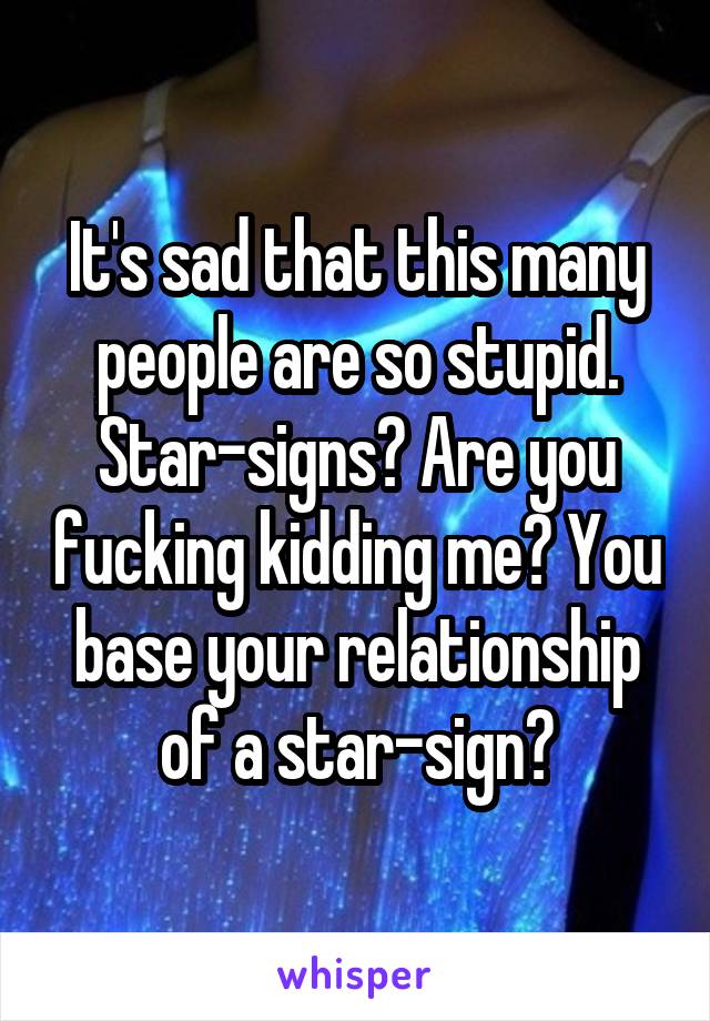 It's sad that this many people are so stupid.
Star-signs? Are you fucking kidding me? You base your relationship of a star-sign?