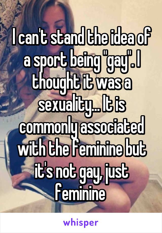 I can't stand the idea of a sport being "gay". I thought it was a sexuality... It is commonly associated with the feminine but it's not gay, just feminine 