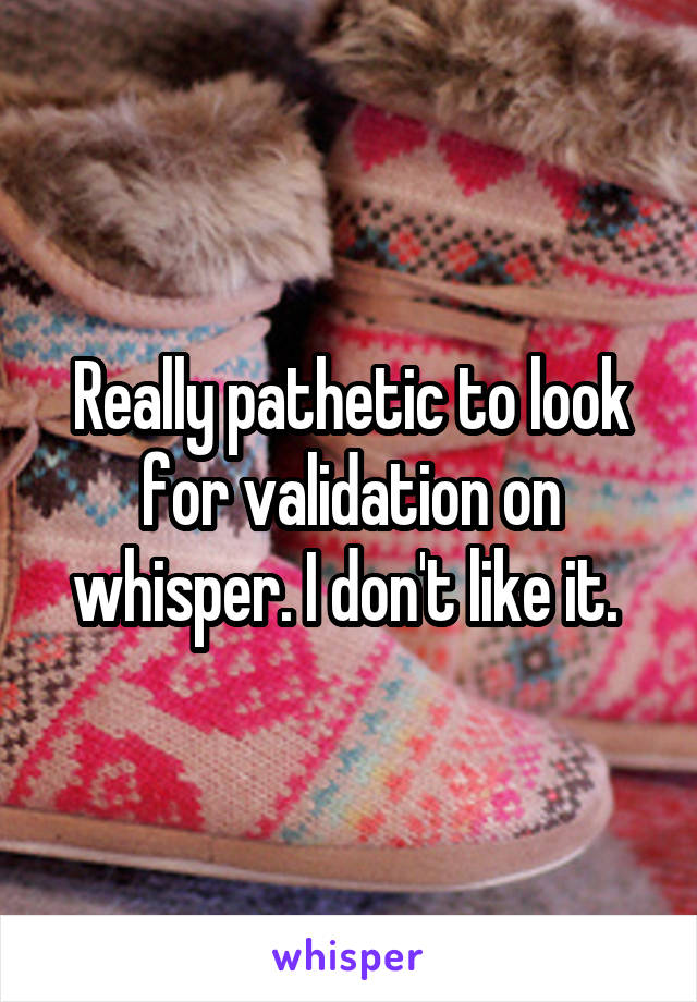 Really pathetic to look for validation on whisper. I don't like it. 