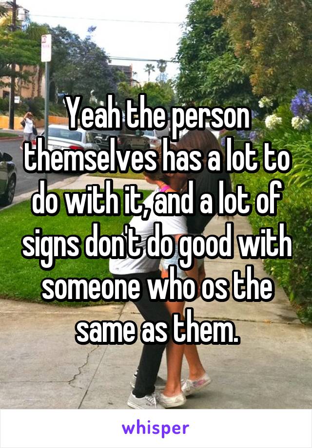 Yeah the person themselves has a lot to do with it, and a lot of signs don't do good with someone who os the same as them.