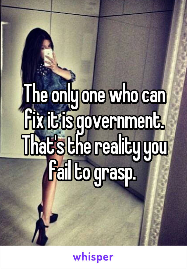 The only one who can fix it is government. That's the reality you fail to grasp. 