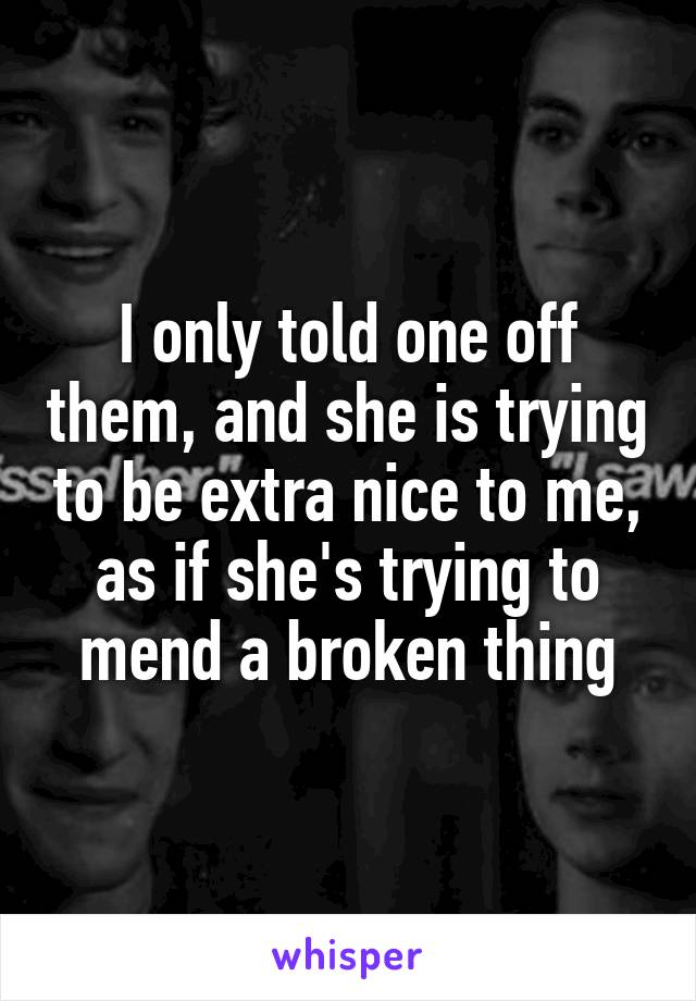 I only told one off them, and she is trying to be extra nice to me, as if she's trying to mend a broken thing