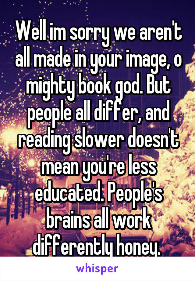 Well im sorry we aren't all made in your image, o mighty book god. But people all differ, and reading slower doesn't mean you're less educated. People's brains all work differently honey. 