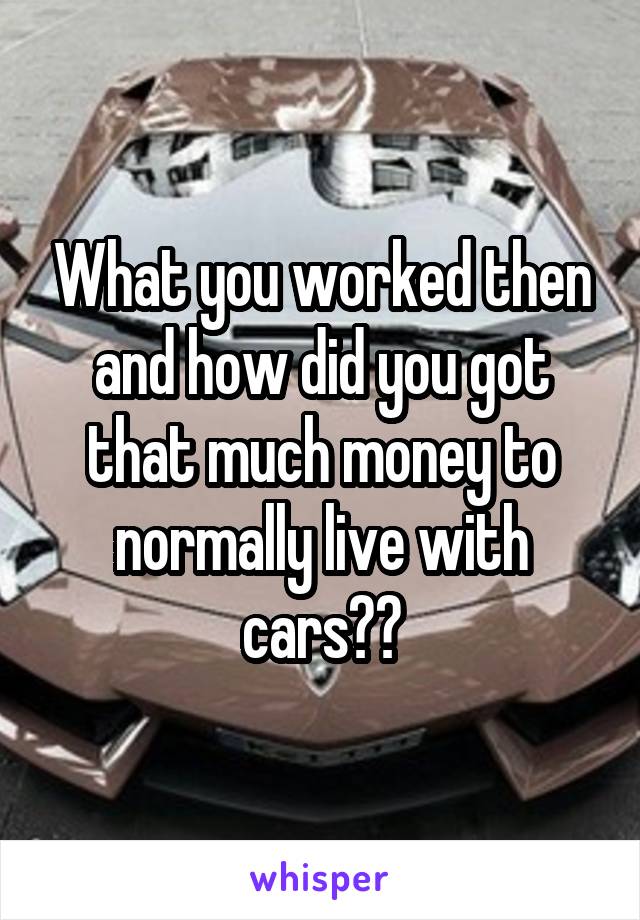 What you worked then and how did you got that much money to normally live with cars??