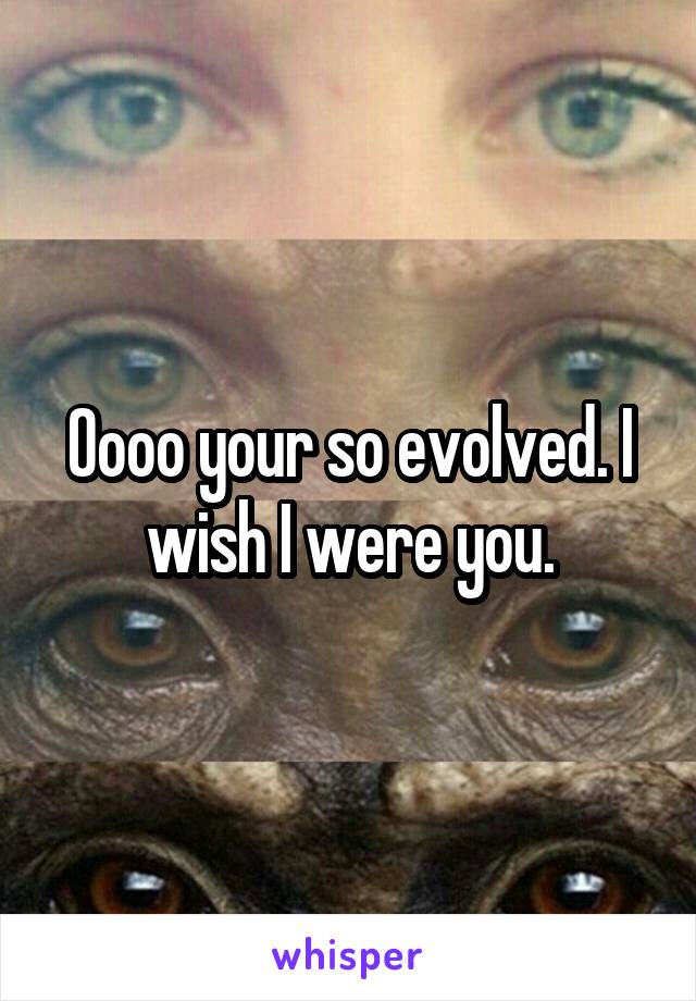 Oooo your so evolved. I wish I were you.