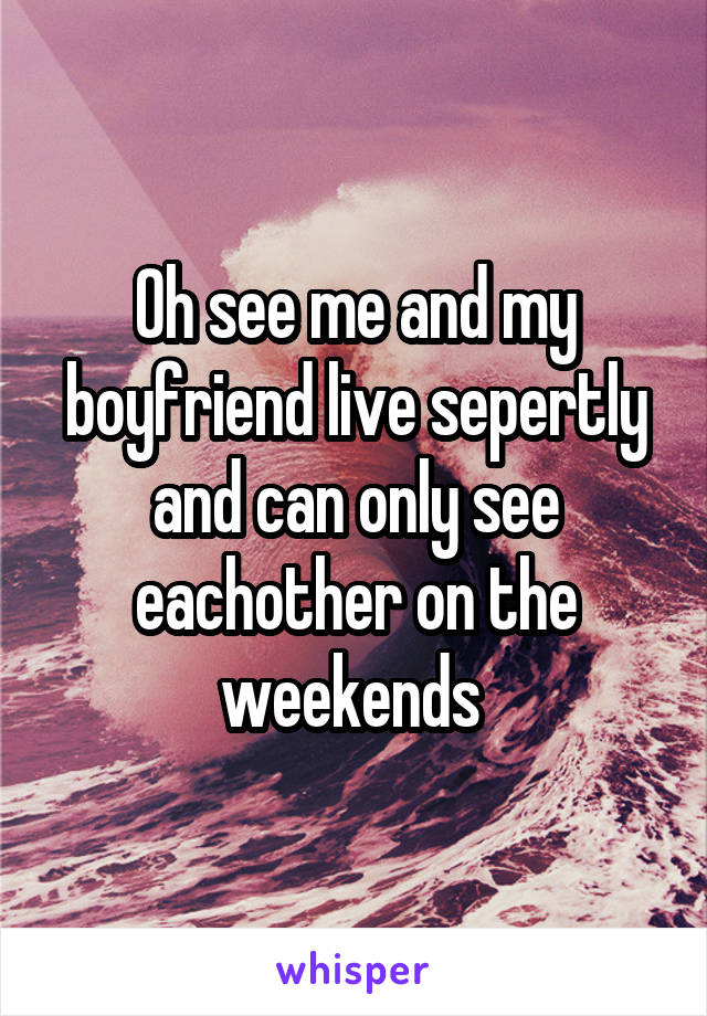 Oh see me and my boyfriend live sepertly and can only see eachother on the weekends 