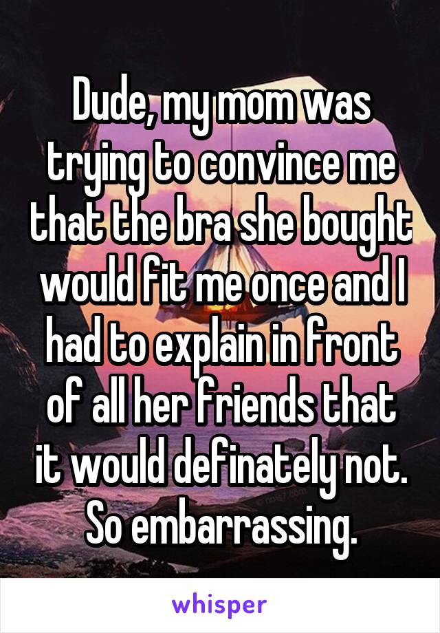 Dude, my mom was trying to convince me that the bra she bought would fit me once and I had to explain in front of all her friends that it would definately not. So embarrassing.