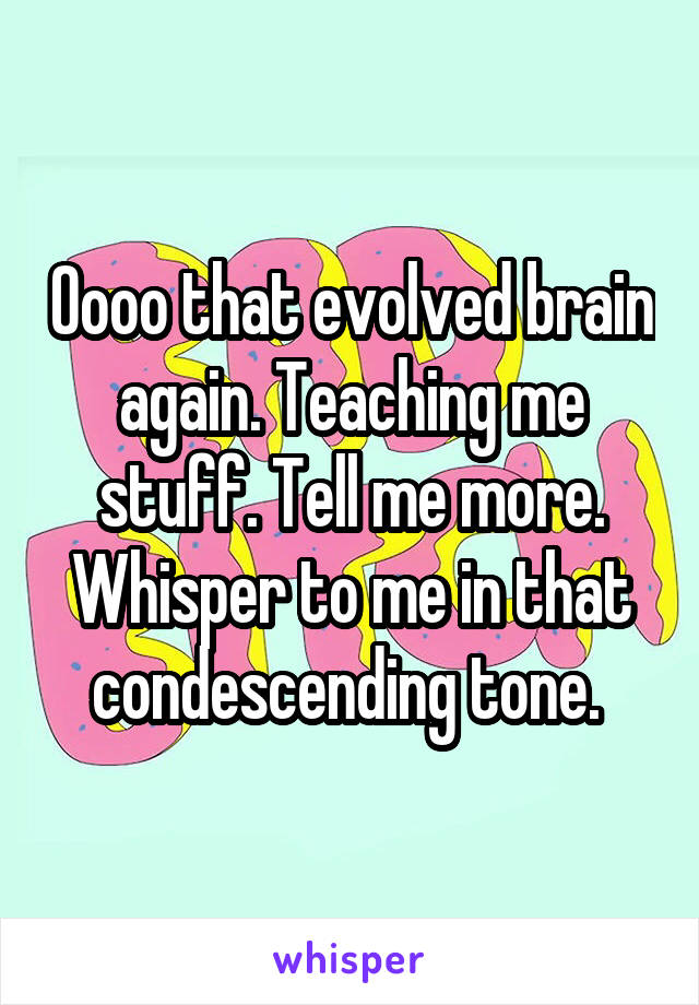 Oooo that evolved brain again. Teaching me stuff. Tell me more. Whisper to me in that condescending tone. 