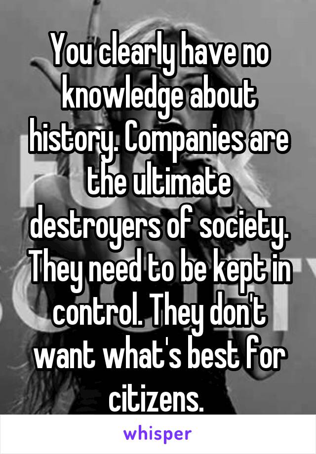 You clearly have no knowledge about history. Companies are the ultimate destroyers of society. They need to be kept in control. They don't want what's best for citizens. 