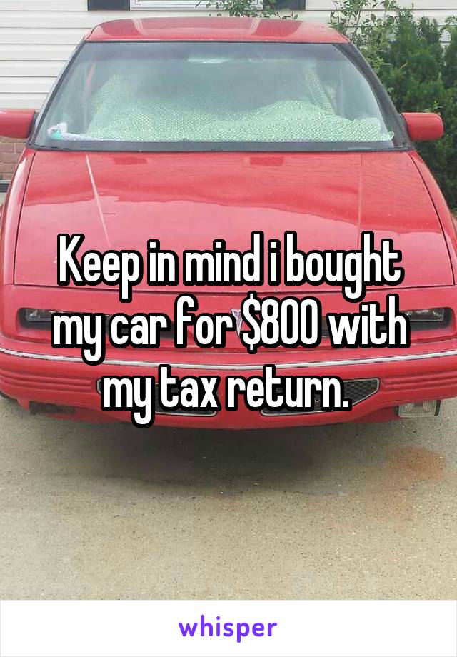 Keep in mind i bought my car for $800 with my tax return. 