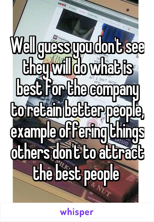 Well guess you don't see they will do what is best for the company to retain better people, example offering things others don't to attract the best people 