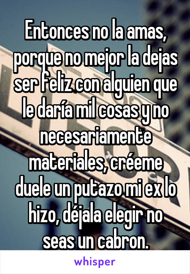 Entonces no la amas, porque no mejor la dejas ser feliz con alguien que le daría mil cosas y no necesariamente materiales, créeme duele un putazo mi ex lo hizo, déjala elegir no seas un cabron.