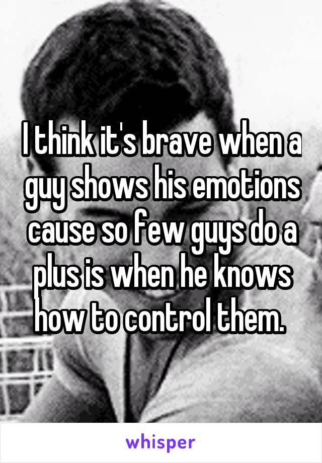 I think it's brave when a guy shows his emotions cause so few guys do a plus is when he knows how to control them. 