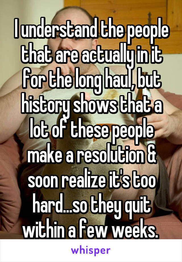 I understand the people that are actually in it for the long haul, but history shows that a lot of these people make a resolution & soon realize it's too hard...so they quit within a few weeks. 