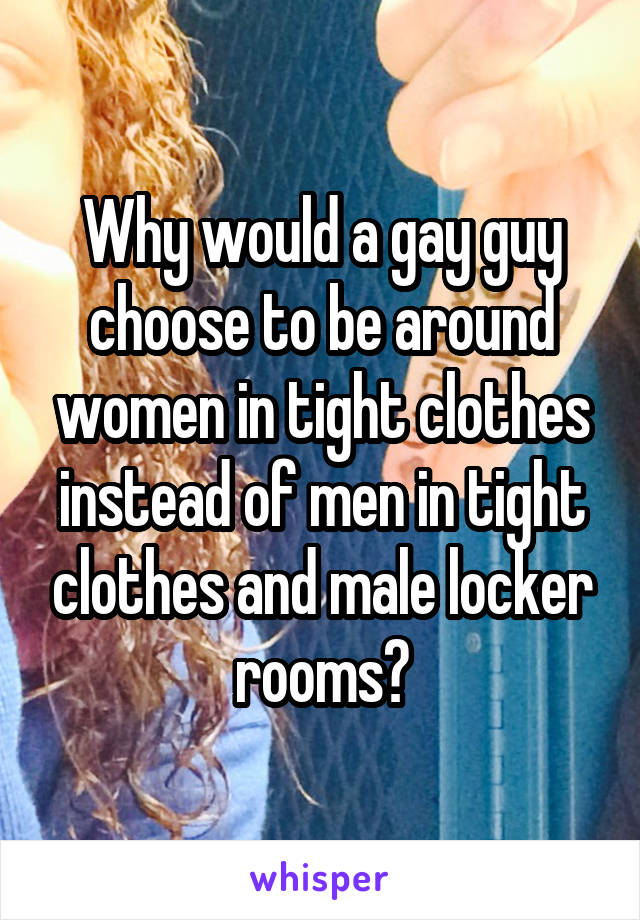 Why would a gay guy choose to be around women in tight clothes instead of men in tight clothes and male locker rooms?