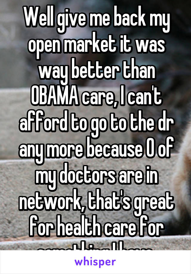 Well give me back my open market it was way better than OBAMA care, I can't afford to go to the dr any more because 0 of my doctors are in network, that's great for health care for something I have 