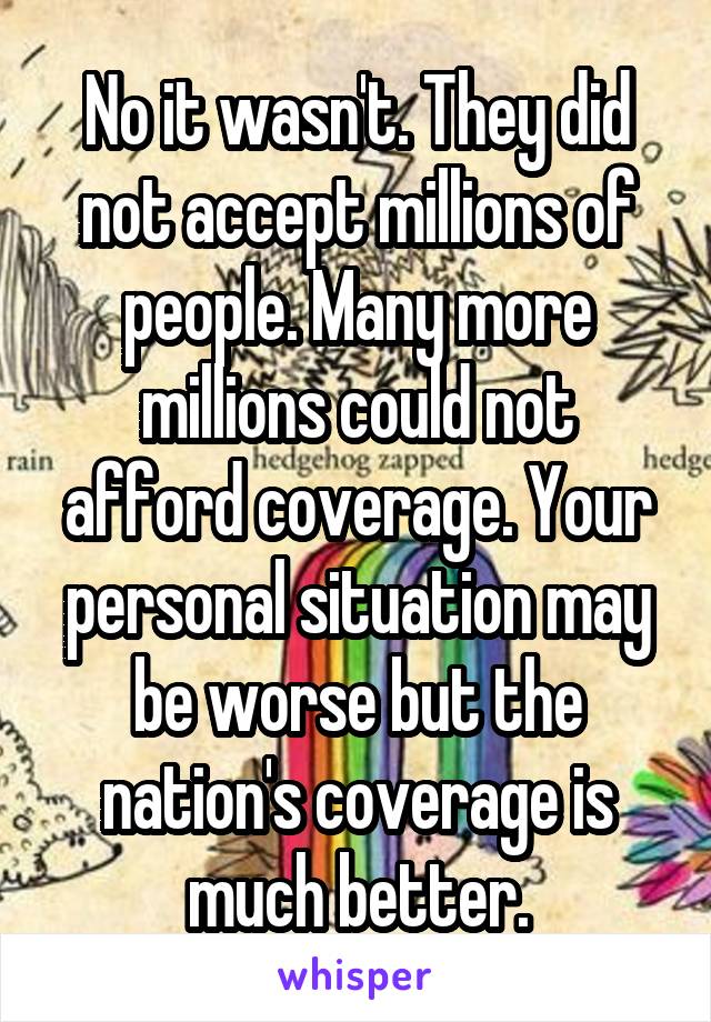 No it wasn't. They did not accept millions of people. Many more millions could not afford coverage. Your personal situation may be worse but the nation's coverage is much better.