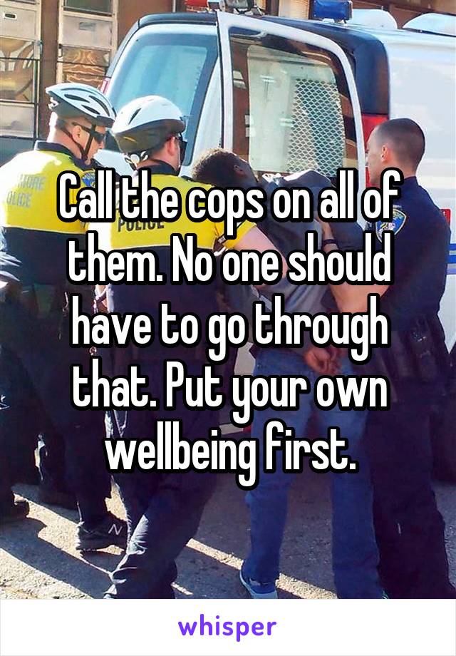 Call the cops on all of them. No one should have to go through that. Put your own wellbeing first.