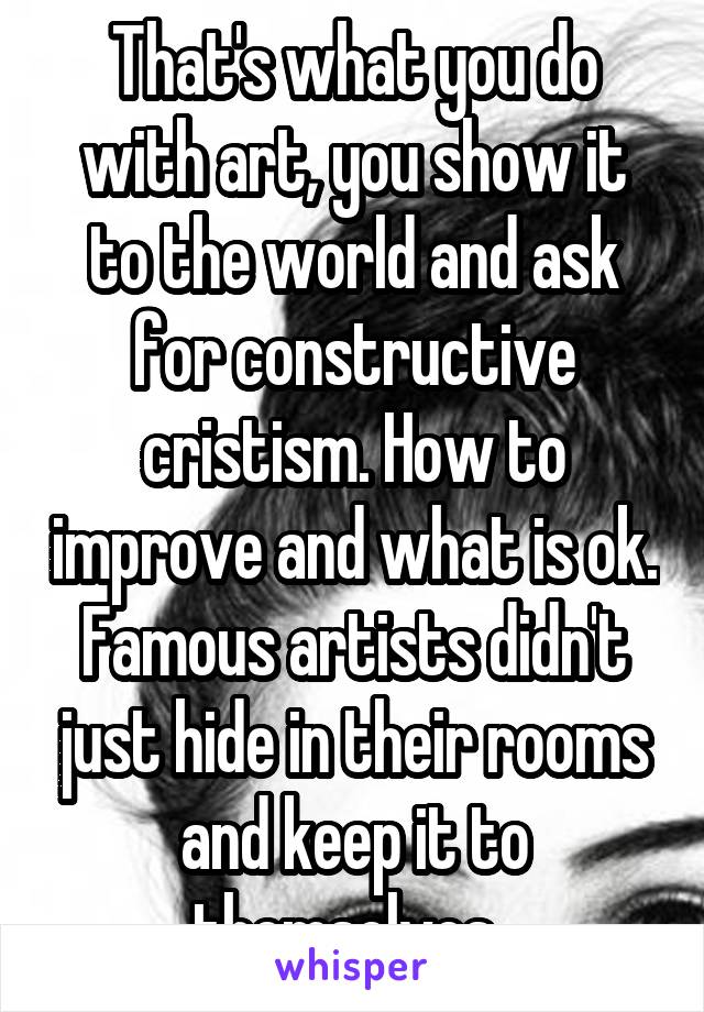 That's what you do with art, you show it to the world and ask for constructive cristism. How to improve and what is ok. Famous artists didn't just hide in their rooms and keep it to themselves. 