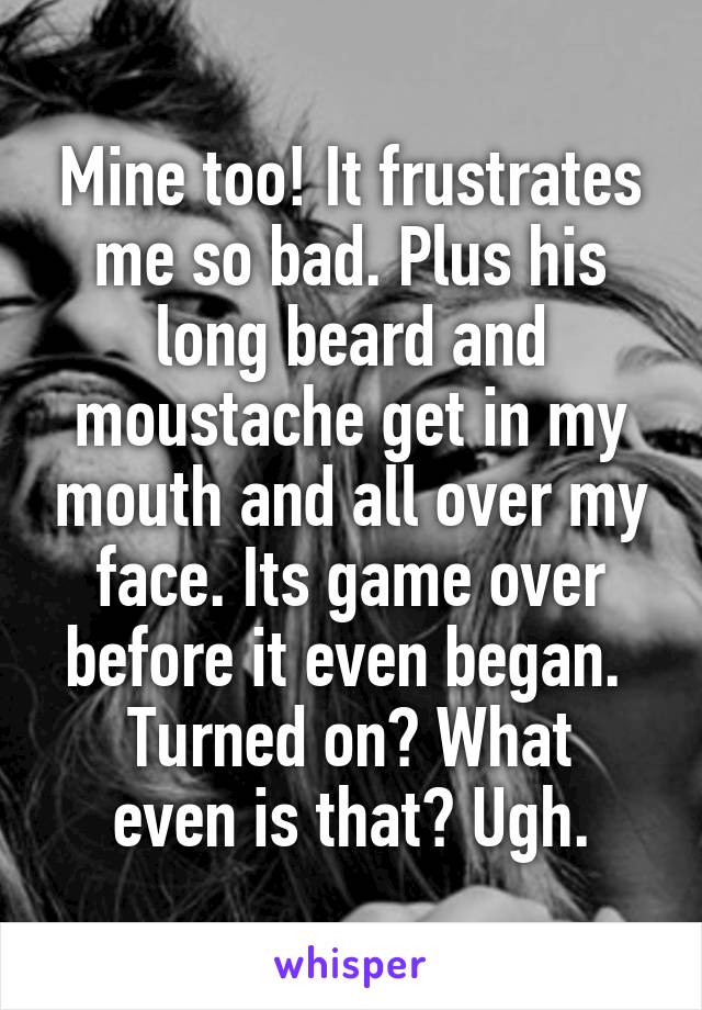 Mine too! It frustrates me so bad. Plus his long beard and moustache get in my mouth and all over my face. Its game over before it even began. 
Turned on? What even is that? Ugh.