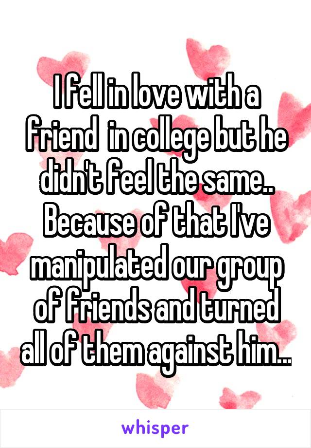 I fell in love with a friend  in college but he didn't feel the same.. Because of that I've manipulated our group of friends and turned all of them against him...
