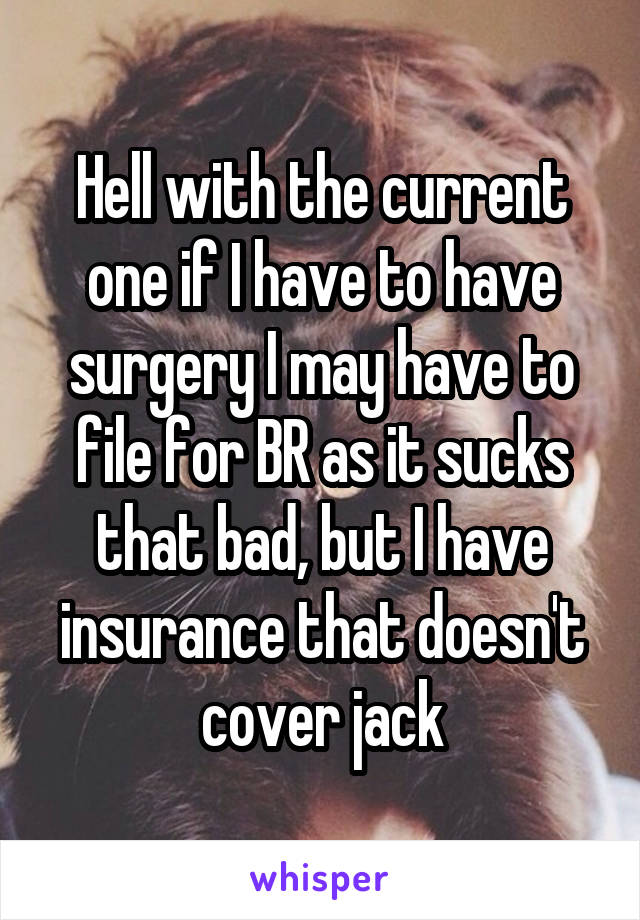 Hell with the current one if I have to have surgery I may have to file for BR as it sucks that bad, but I have insurance that doesn't cover jack