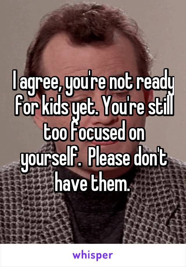 I agree, you're not ready for kids yet. You're still too focused on yourself.  Please don't have them. 