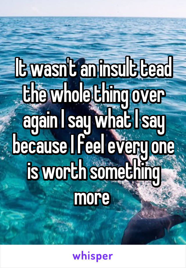 It wasn't an insult tead the whole thing over again I say what I say because I feel every one is worth something more 