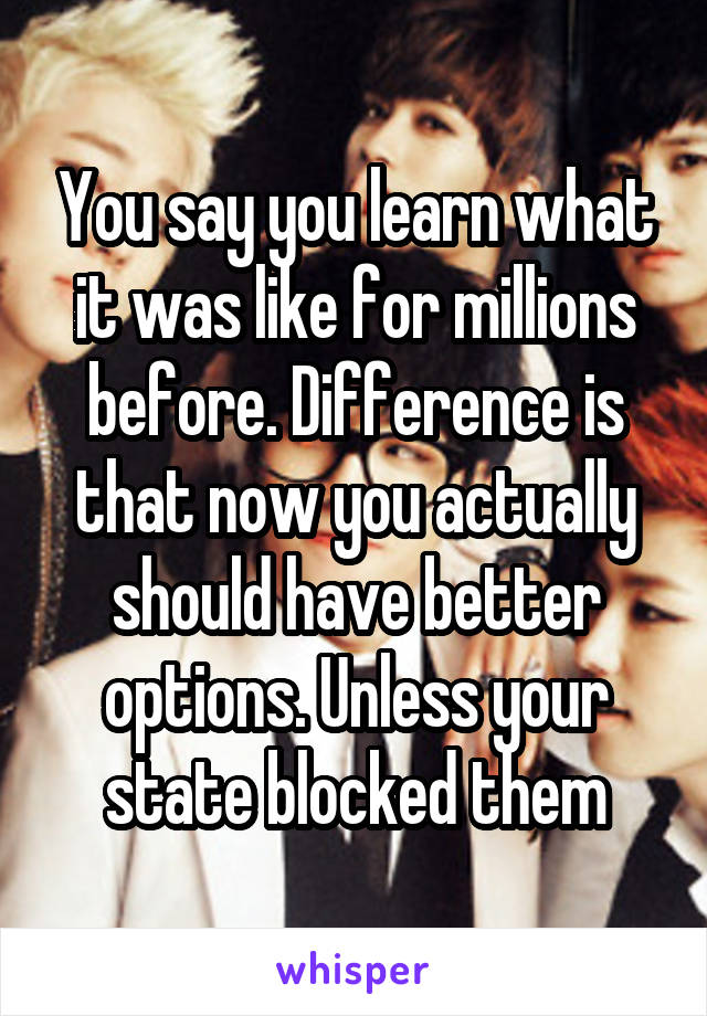 You say you learn what it was like for millions before. Difference is that now you actually should have better options. Unless your state blocked them