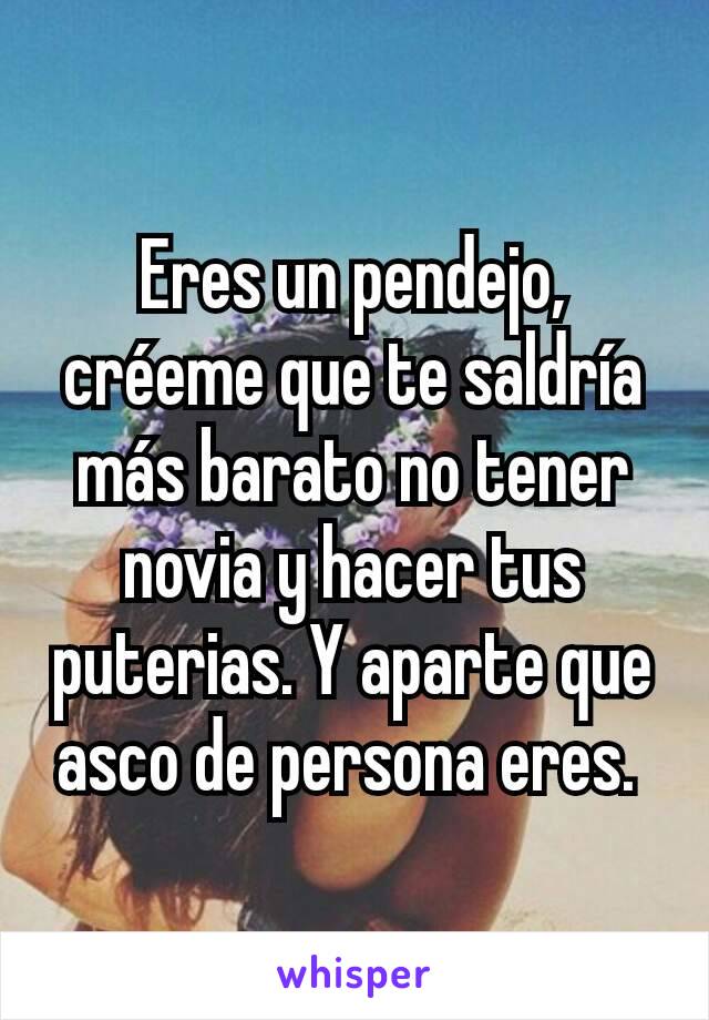 Eres un pendejo, créeme que te saldría más barato no tener novia y hacer tus puterias. Y aparte que asco de persona eres. 