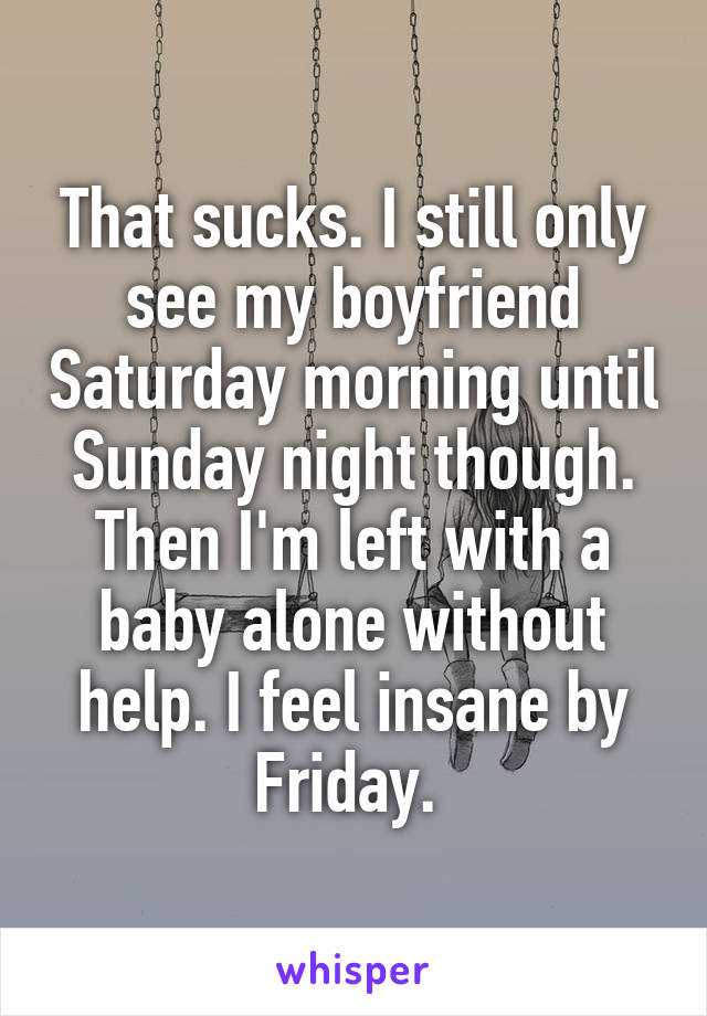 That sucks. I still only see my boyfriend Saturday morning until Sunday night though. Then I'm left with a baby alone without help. I feel insane by Friday. 